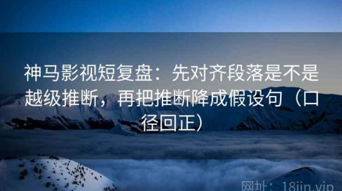 神马影视短复盘：先对齐段落是不是越级推断，再把推断降成假设句（口径回正）