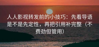 人人影视转发前的小技巧：先看导语是不是先定性，再把引用补完整（不费劲但管用）