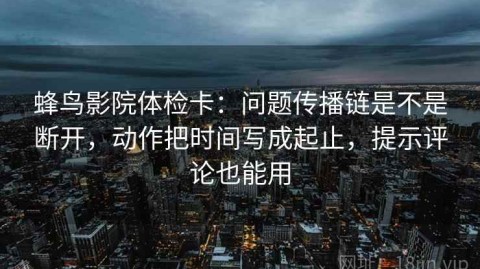 蜂鸟影院体检卡：问题传播链是不是断开，动作把时间写成起止，提示评论也能用