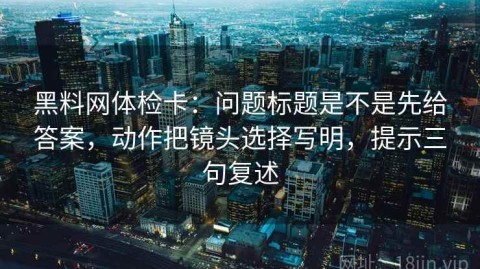 黑料网体检卡：问题标题是不是先给答案，动作把镜头选择写明，提示三句复述