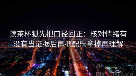 读茶杯狐先把口径回正：核对情绪有没有当证据后再把配乐拿掉再理解