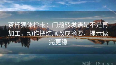 茶杯狐体检卡：问题转发语是不是再加工，动作把结尾改成摘要，提示读完更稳