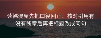 读韩漫屋先把口径回正：核对引用有没有断章后再把标题改成问句