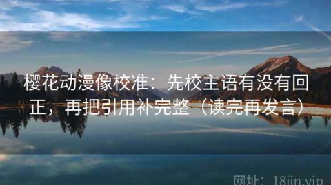 樱花动漫像校准：先校主语有没有回正，再把引用补完整（读完再发言）