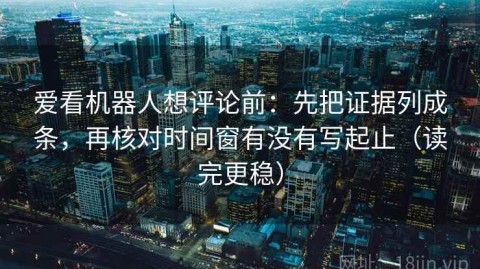 爱看机器人想评论前：先把证据列成条，再核对时间窗有没有写起止（读完更稳）