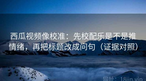 西瓜视频像校准：先校配乐是不是推情绪，再把标题改成问句（证据对照）