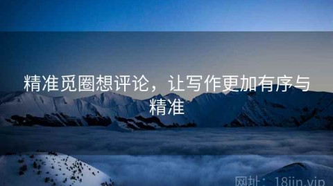 精准觅圈想评论，让写作更加有序与精准