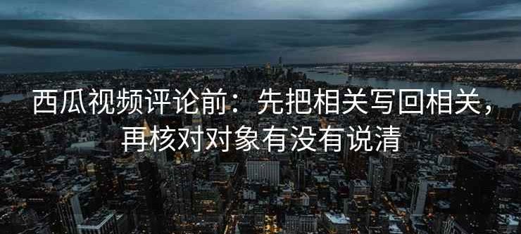 西瓜视频评论前：先把相关写回相关，再核对对象有没有说清
