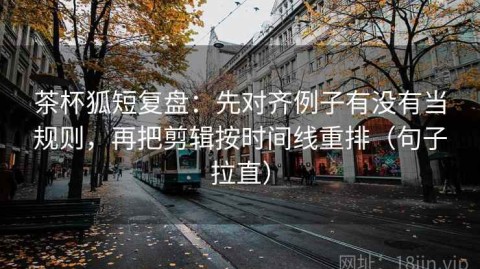 茶杯狐短复盘：先对齐例子有没有当规则，再把剪辑按时间线重排（句子拉直）