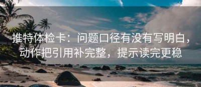 推特体检卡：问题口径有没有写明白，动作把引用补完整，提示读完更稳
