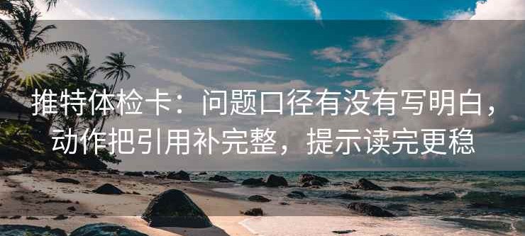 推特体检卡：问题口径有没有写明白，动作把引用补完整，提示读完更稳