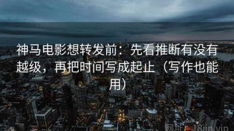 神马电影想转发前：先看推断有没有越级，再把时间写成起止（写作也能用）