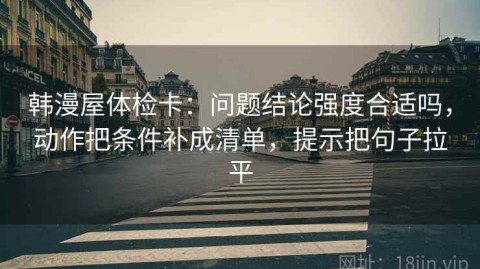 韩漫屋体检卡：问题结论强度合适吗，动作把条件补成清单，提示把句子拉平