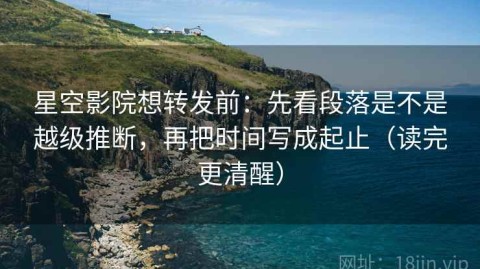 星空影院想转发前：先看段落是不是越级推断，再把时间写成起止（读完更清醒）