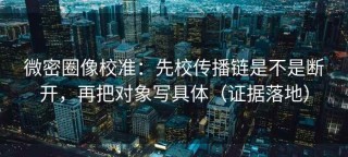 微密圈像校准：先校传播链是不是断开，再把对象写具体（证据落地）
