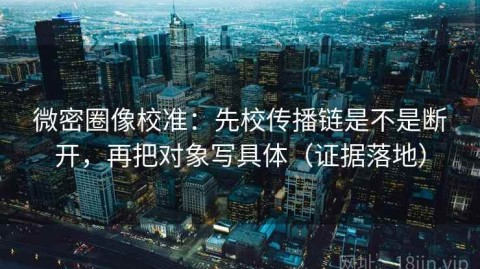 微密圈像校准：先校传播链是不是断开，再把对象写具体（证据落地）