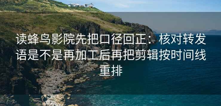 读蜂鸟影院先把口径回正：核对转发语是不是再加工后再把剪辑按时间线重排