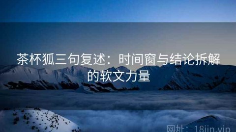 茶杯狐三句复述：时间窗与结论拆解的软文力量