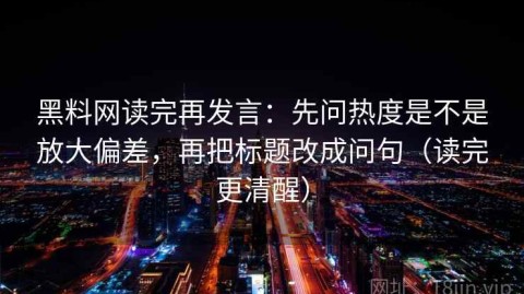 黑料网读完再发言：先问热度是不是放大偏差，再把标题改成问句（读完更清醒）