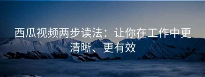西瓜视频两步读法：让你在工作中更清晰、更有效