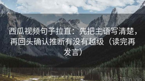 西瓜视频句子拉直：先把主语写清楚，再回头确认推断有没有越级（读完再发言）