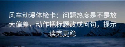 风车动漫体检卡：问题热度是不是放大偏差，动作把标题改成问句，提示读完更稳