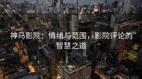 神马影院：情绪与范围，影院评论的智慧之道