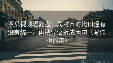西瓜视频短复盘：先对齐对比口径有没有统一，再把导语拆成两句（写作也能用）