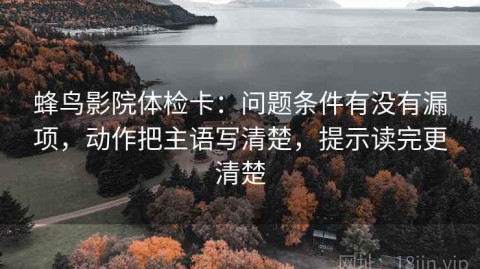蜂鸟影院体检卡：问题条件有没有漏项，动作把主语写清楚，提示读完更清楚