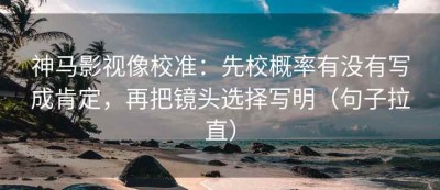 神马影视像校准：先校概率有没有写成肯定，再把镜头选择写明（句子拉直）