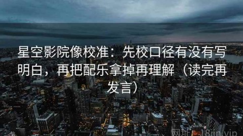 星空影院像校准：先校口径有没有写明白，再把配乐拿掉再理解（读完再发言）