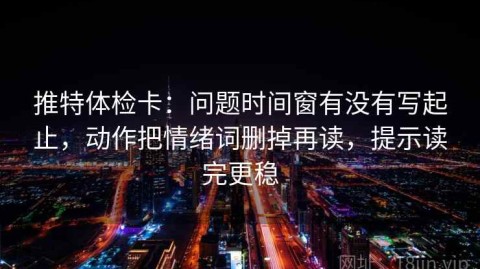 推特体检卡：问题时间窗有没有写起止，动作把情绪词删掉再读，提示读完更稳