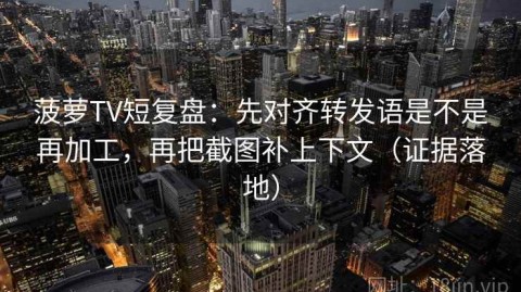菠萝TV短复盘：先对齐转发语是不是再加工，再把截图补上下文（证据落地）