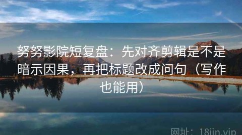 努努影院短复盘：先对齐剪辑是不是暗示因果，再把标题改成问句（写作也能用）