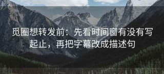觅圈想转发前：先看时间窗有没有写起止，再把字幕改成描述句