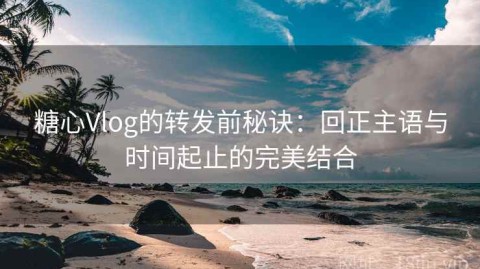糖心Vlog的转发前秘诀：回正主语与时间起止的完美结合