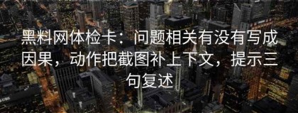 黑料网体检卡：问题相关有没有写成因果，动作把截图补上下文，提示三句复述