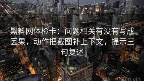黑料网体检卡：问题相关有没有写成因果，动作把截图补上下文，提示三句复述