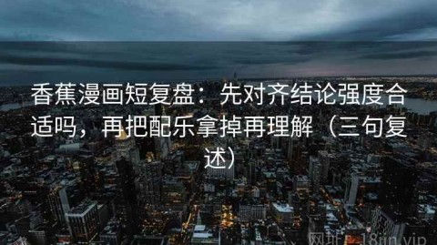 香蕉漫画短复盘：先对齐结论强度合适吗，再把配乐拿掉再理解（三句复述）