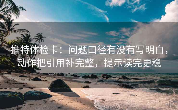 推特体检卡：问题口径有没有写明白，动作把引用补完整，提示读完更稳