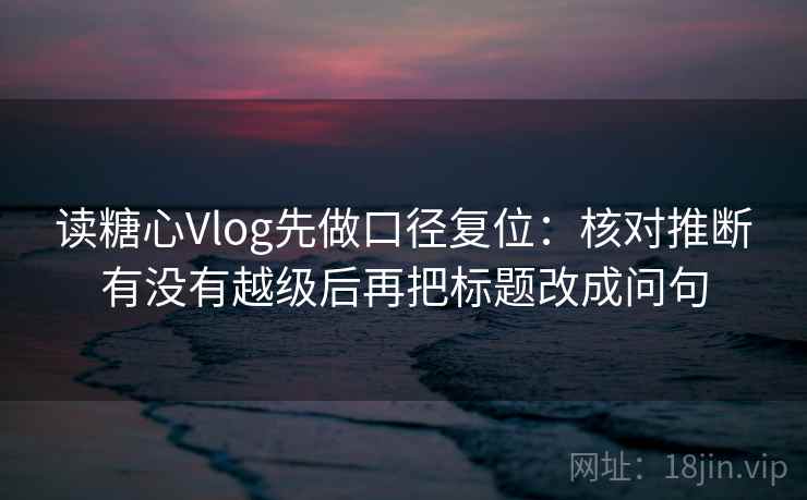 读糖心Vlog先做口径复位：核对推断有没有越级后再把标题改成问句