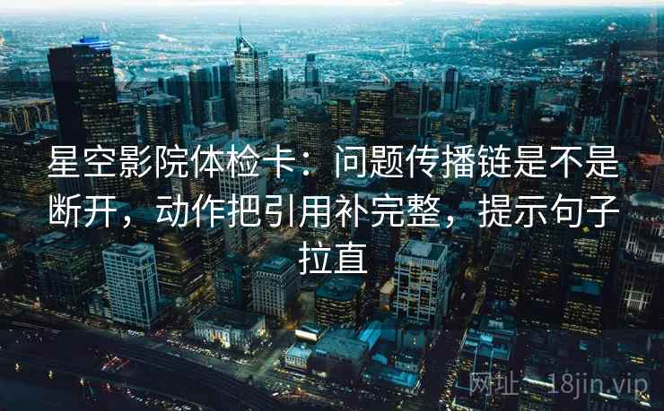 星空影院体检卡：问题传播链是不是断开，动作把引用补完整，提示句子拉直
