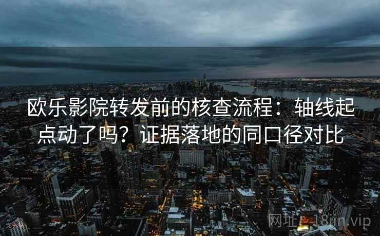 欧乐影院转发前的核查流程：轴线起点动了吗？证据落地的同口径对比