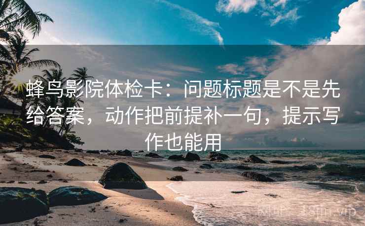 蜂鸟影院体检卡：问题标题是不是先给答案，动作把前提补一句，提示写作也能用