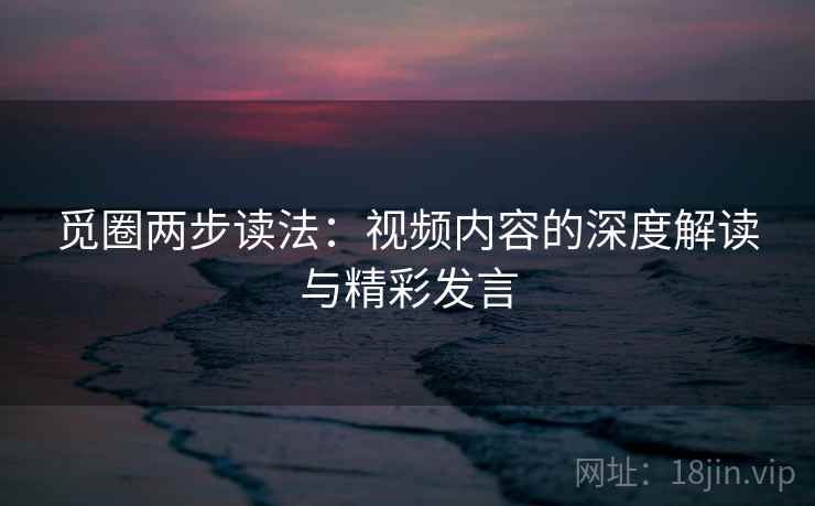 觅圈两步读法：视频内容的深度解读与精彩发言