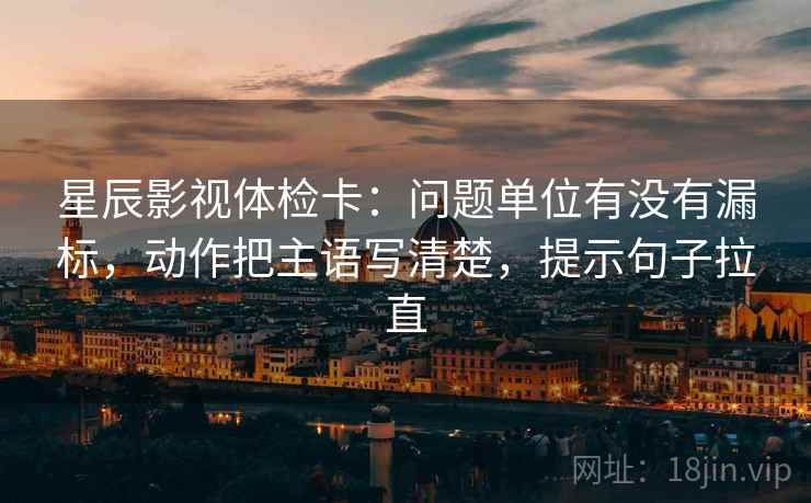 星辰影视体检卡：问题单位有没有漏标，动作把主语写清楚，提示句子拉直