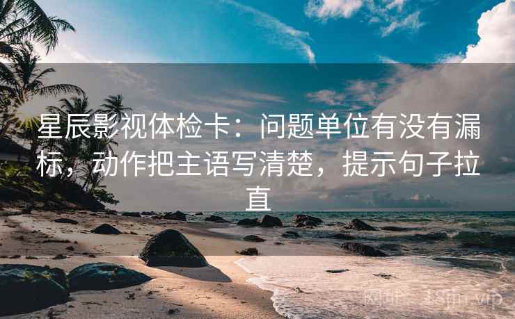 星辰影视体检卡：问题单位有没有漏标，动作把主语写清楚，提示句子拉直
