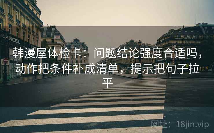 韩漫屋体检卡：问题结论强度合适吗，动作把条件补成清单，提示把句子拉平