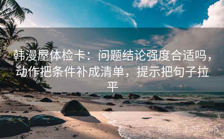 韩漫屋体检卡：问题结论强度合适吗，动作把条件补成清单，提示把句子拉平