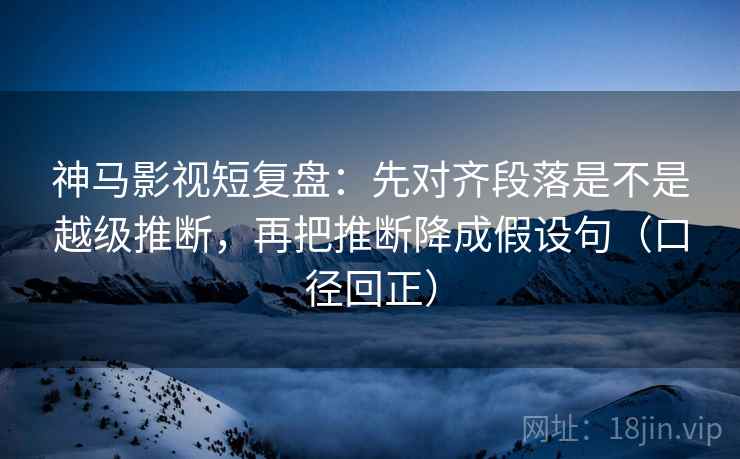 神马影视短复盘：先对齐段落是不是越级推断，再把推断降成假设句（口径回正）